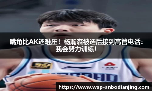 嘴角比AK还难压！杨瀚森被选后接到高管电话：我会努力训练！